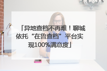 异地查档不再难！聊城依托“在鲁查档”平台实现100%满意度