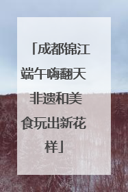 成都锦江端午嗨翻天 非遗和美食玩出新花样