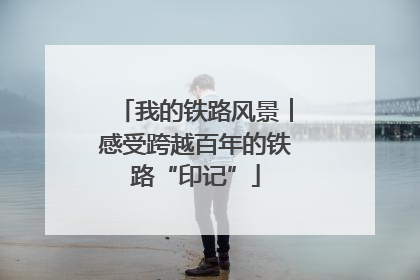 我的铁路风景︱感受跨越百年的铁路“印记”