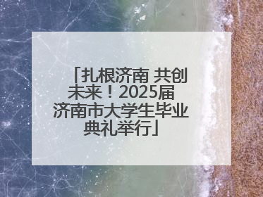 扎根济南 共创未来！2025届济南市大学生毕业典礼举行