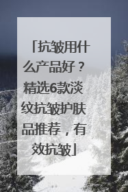抗皱用什么产品好？精选6款淡纹抗皱护肤品推荐，有效抗皱