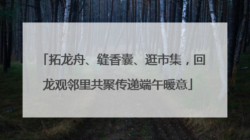 拓龙舟、缝香囊、逛市集，回龙观邻里共聚传递端午暖意