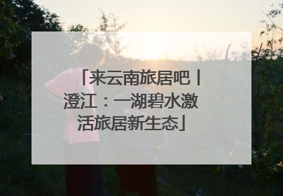 来云南旅居吧丨澄江：一湖碧水激活旅居新生态