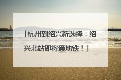 杭州到绍兴新选择：绍兴北站即将通地铁！