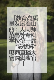 教育高质量发展看山西：大同师范高等专科学校第一届“忘忧杯”电商直播大赛圆满收官