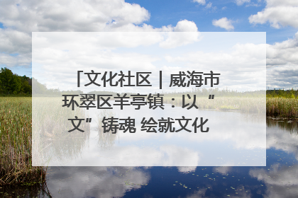 文化社区｜威海市环翠区羊亭镇：以“文”铸魂 绘就文化社区新画卷