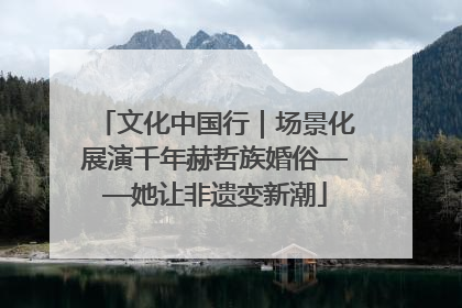 文化中国行｜场景化展演千年赫哲族婚俗——她让非遗变新潮