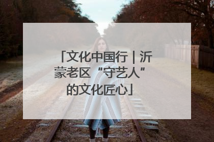 文化中国行｜沂蒙老区“守艺人”的文化匠心