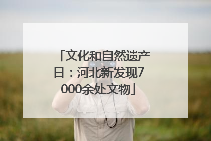 文化和自然遗产日：河北新发现7000余处文物