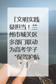 文明实践显担当！兰州市城关区多部门联动为高考学子“保驾护航”