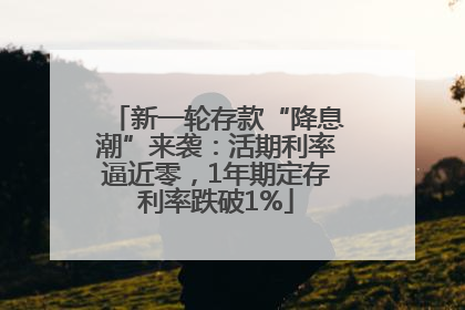 新一轮存款“降息潮”来袭：活期利率逼近零，1年期定存利率跌破1%