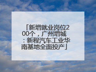 新增就业岗位200个，广州增城：新程汽车工业华南基地全面投产