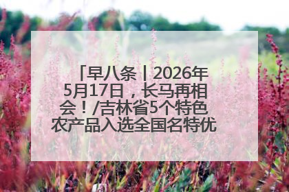 早八条丨2026年5月17日，长马再相会！/吉林省5个特色农产品入选全国名特优新农产品名录