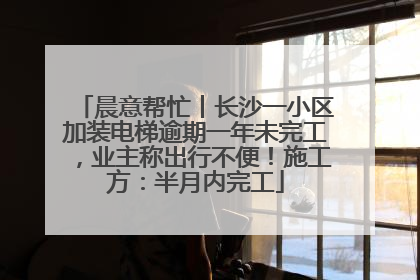 晨意帮忙丨长沙一小区加装电梯逾期一年未完工，业主称出行不便！施工方：半月内完工