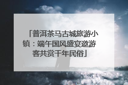 普洱茶马古城旅游小镇：端午国风盛宴邀游客共赏千年民俗