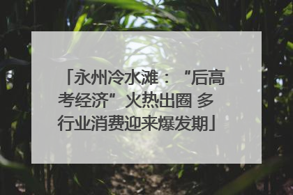 永州冷水滩：“后高考经济”火热出圈 多行业消费迎来爆发期