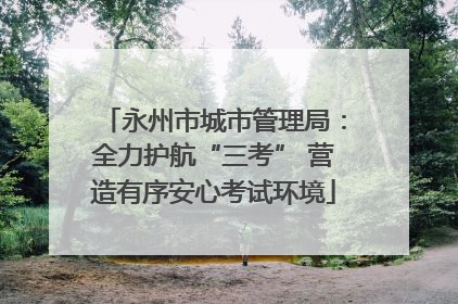 永州市城市管理局：全力护航“三考” 营造有序安心考试环境