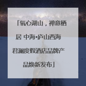 氧心湖山，禅意栖居 中海•庐山西海君澜度假酒店品牌产品焕新发布