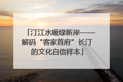汀江水暖绿新岸——解码“客家首府”长汀的文化自信样本