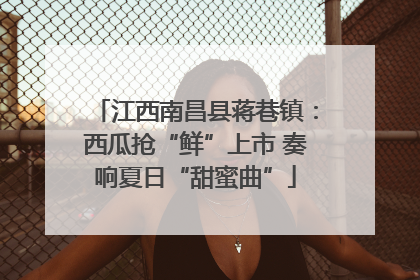江西南昌县蒋巷镇：西瓜抢“鲜”上市 奏响夏日“甜蜜曲”
