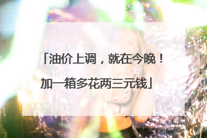 油价上调，就在今晚！加一箱多花两三元钱