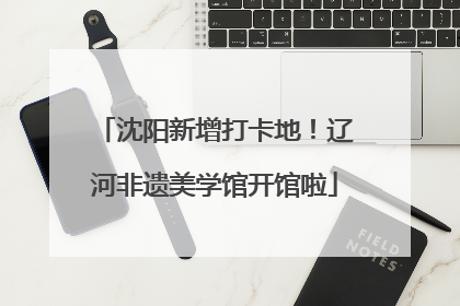 沈阳新增打卡地！辽河非遗美学馆开馆啦