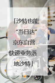沙特也能“当日达” 京东自营快递业务落地沙特