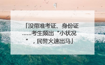 没带准考证、身份证……考生频出“小状况”，民警火速出马