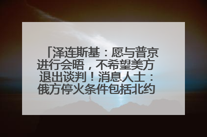 泽连斯基：愿与普京进行会晤，不希望美方退出谈判！消息人士：俄方停火条件包括北约“书面”保证不东扩