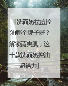 洗面奶祛痘控油哪个牌子好？解锁清爽肌，这十款洗面奶控油超给力