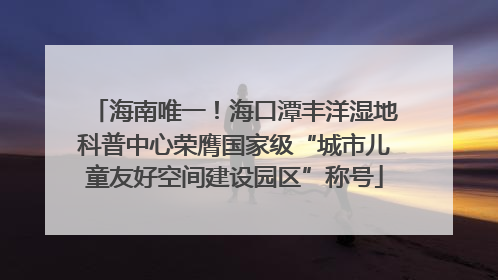 海南唯一！海口潭丰洋湿地科普中心荣膺国家级“城市儿童友好空间建设园区”称号