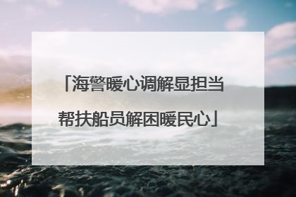 海警暖心调解显担当 帮扶船员解困暖民心