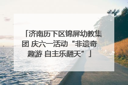 济南历下区锦屏幼教集团 庆六一活动“非遗奇趣游 自主乐翻天”