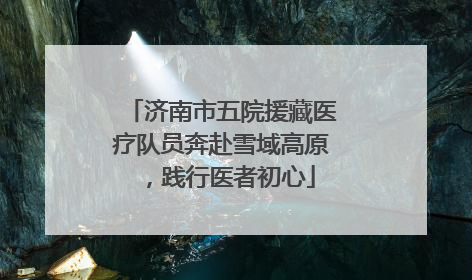 济南市五院援藏医疗队员奔赴雪域高原，践行医者初心