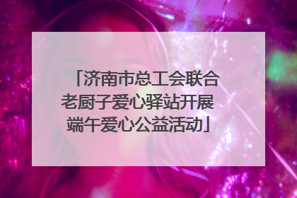 济南市总工会联合老厨子爱心驿站开展端午爱心公益活动