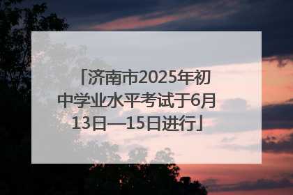 济南市2025年初中学业水平考试于6月13日—15日进行