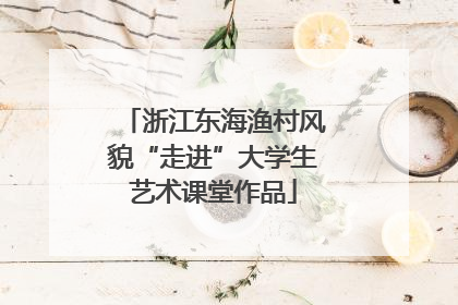 浙江东海渔村风貌“走进”大学生艺术课堂作品