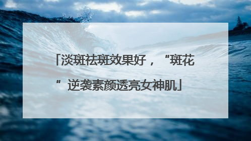 淡斑祛斑效果好，“斑花”逆袭素颜透亮女神肌