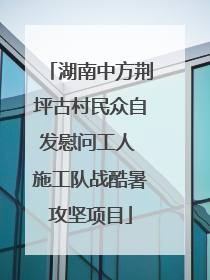 湖南中方荆坪古村民众自发慰问工人 施工队战酷暑攻坚项目
