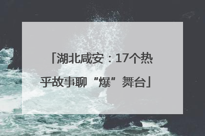 湖北咸安：17个热乎故事聊“爆”舞台