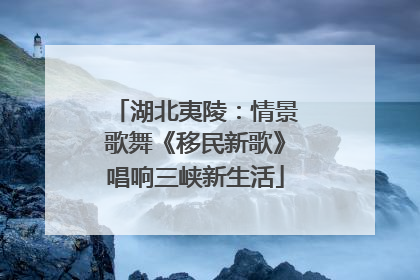 湖北夷陵：情景歌舞《移民新歌》唱响三峡新生活