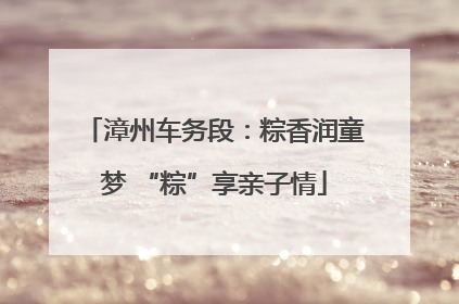 漳州车务段：粽香润童梦 “粽”享亲子情