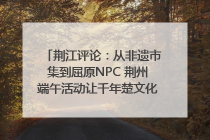 荆江评论：从非遗市集到屈原NPC 荆州端午活动让千年楚文化“破圈”生长