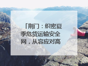 荆门：织密夏季危货运输安全网，从容应对高温汛期挑战