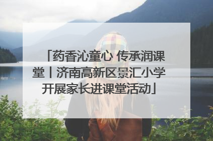 药香沁童心 传承润课堂丨济南高新区景汇小学开展家长进课堂活动