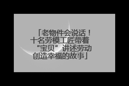 老物件会说话！十名劳模工匠带着“宝贝”讲述劳动创造幸福的故事