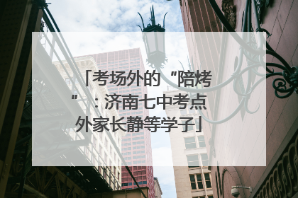 考场外的“陪烤”：济南七中考点外家长静等学子