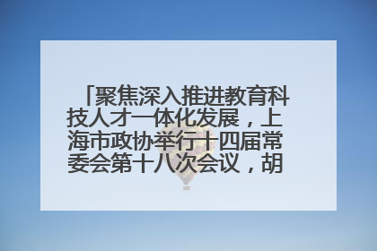 聚焦深入推进教育科技人才一体化发展，上海市政协举行十四届常委会第十八次会议，胡文容出席并讲话