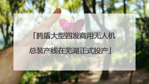 腾盾大型四发商用无人机总装产线在芜湖正式投产
