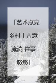 艺术点亮乡村丨古意流淌 往事悠悠